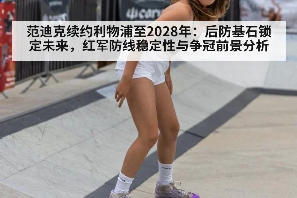 范迪克续约利物浦至2028年：后防基石锁定未来，红军防线稳定性与争冠前景分析（jiuyouhui）